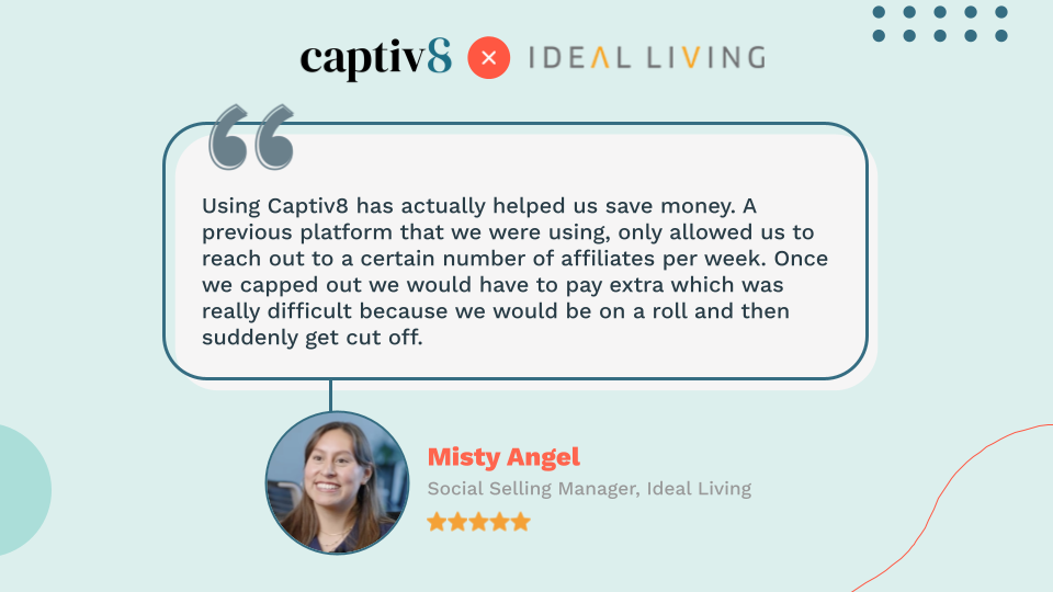 Quote from Misty Angel, Ideal Living's Social Selling Manager: "Using Captiv8 has actually helped us save money. A previous platform that we were using, only allowed us to reach out to a certain number of affiliates per week. Once we capped out we would have to pay extra which was really difficult because we would be on a roll and then suddenly get cut off."