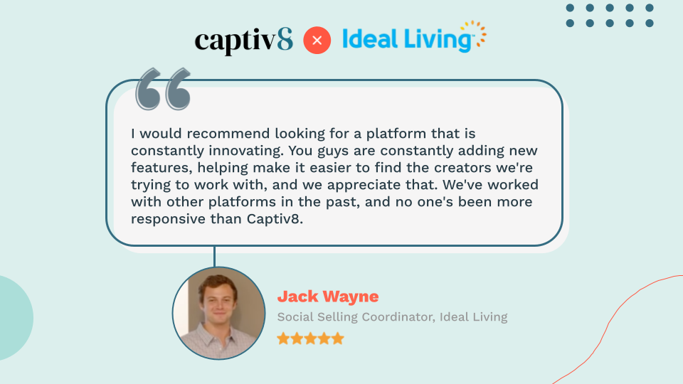 Quote from Jack Wayne, Ideal Living's Social Selling Coordinator: "I would recommend looking for a platform that is constantly innovating. You guys are constantly adding new features, helping make it easier to find the creators we're trying to work with, and we appreciate that. We've worked with other platforms in the past, and no one's been more responsive than Captiv8."